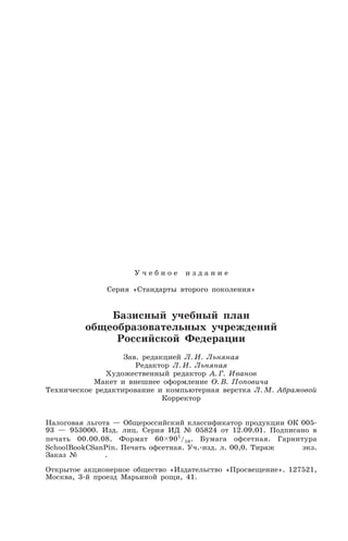 У ч е б н о е и з д а н и е
Серия «Стандарты второго поколения»
Базисный учебный план
общеобразовательных учреждений
Российской Федерации
Зав. редакцией Л. И. Льняная
Редактор Л. И. Льняная
Художественный редактор А. Г. Иванов
Макет и внешнее оформление О. В. Поповича
Техническое редактирование и компьютерная верстка Л. М. Абрамовой
Корректор
Налоговая льгота — Общероссийский классификатор продукции ОК 005
93 — 953000. Изд. лиц. Серия ИД № 05824 от 12.09.01. Подписано в
печать 00.00.08. Формат 60 901
/16. Бумага офсетная. Гарнитура
SchoolBookCSanPin. Печать офсетная. Уч. изд. л. 00,0. Тираж экз.
Заказ № .
Открытое акционерное общество «Издательство «Просвещение». 127521,
Москва, 3 й проезд Марьиной рощи, 41.
 