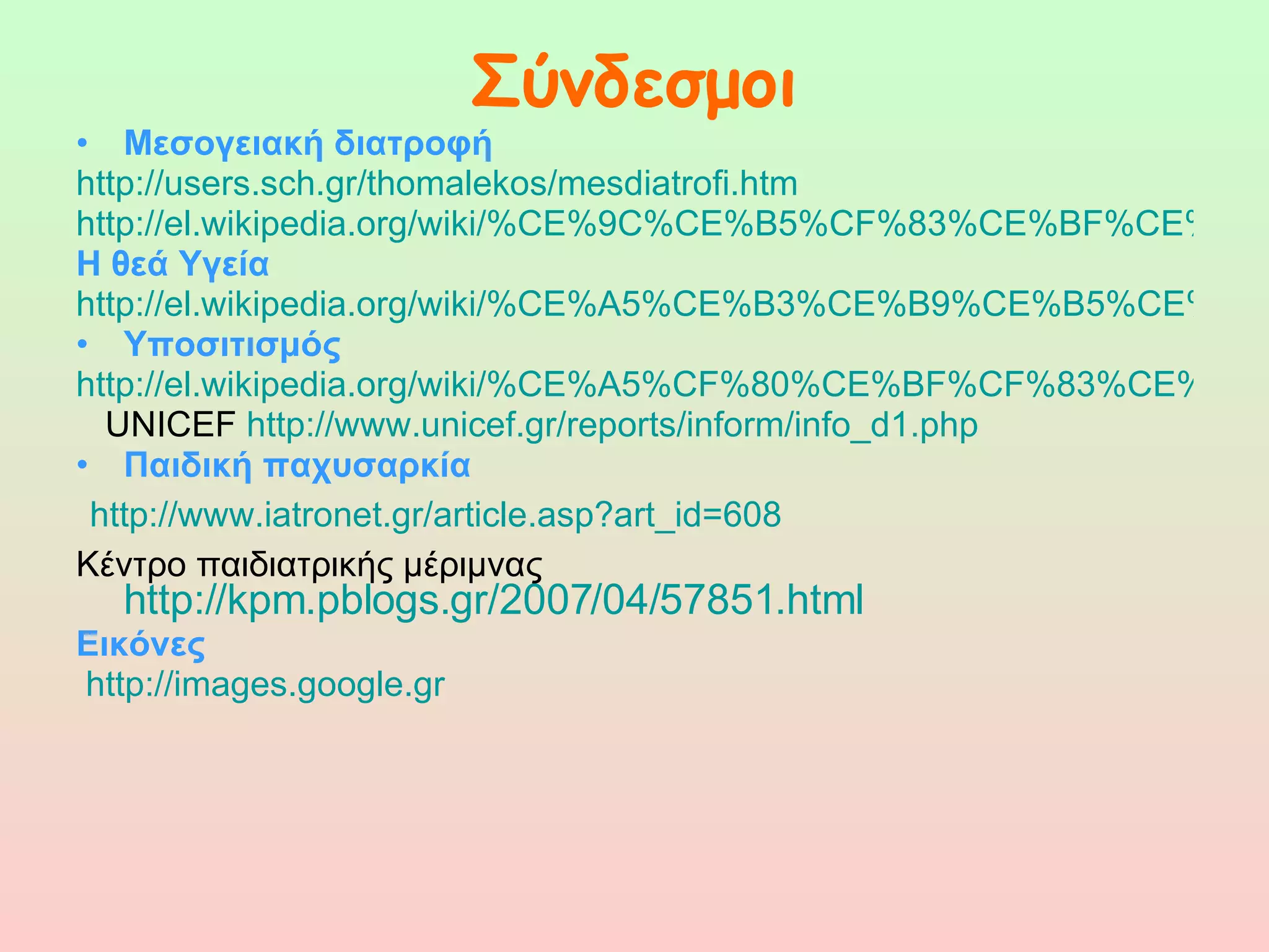 Σύνδεσμοι Μεσογειακή διατροφή  http://users.sch.gr/thomalekos/mesdiatrofi.htm http://el.wikipedia.org/wiki/%CE%9C%CE%B5%CF%83%CE%BF%CE%B3%CE%B5%CE%B9%CE%B1%CE%BA%CE%AE_%CE%B4%CE%B9%CE%B1%CF%84%CF%81%CE%BF%CF%86%CE%AE Η θεά Υγεία   http://el.wikipedia.org/wiki/%CE%A5%CE%B3%CE%B9%CE%B5%CE%AF%CE%B1 Υποσιτισμός  http://el.wikipedia.org/wiki/%CE%A5%CF%80%CE%BF%CF%83%CE%B9%CF%84%CE%B9%CF%83%CE%BC%CF%8C%CF%82 UNICEF  http://www.unicef.gr/reports/inform/info_d1.php Παιδική παχυσαρκία http://www.iatronet.gr/article.asp?art_id=608 Κέντρο παιδιατρικής μέριμνας   http://kpm.pblogs.gr/2007/04/57851.html Εικόνες http://images.google.gr 