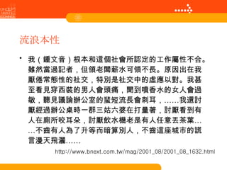 流浪本性 我（鍾文音）根本和這個社會所認定的工作屬性不合。雖然當過記者，但領老闆薪水可領不長。原因出在我厭倦常態性的社交，特別是社交中的虛應以對。我甚至看見穿西裝的男人會頭痛，聞到噴香水的女人會過敏，聽見議論辦公室的蜚短流長會刺耳，……我還討厭經過辦公桌時一群三姑六婆在打量著，討厭看到有人在廁所咬耳朵，討厭飲水機老是有人任意丟茶葉……不齒有人為了升等而暗算別人，不齒這座城市的謊言漫天飛灑…… http://www.bnext.com.tw/mag/2001_08/2001_08_1632.html 