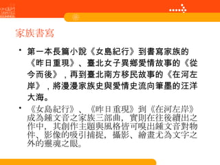 家族書寫 第一本長篇小說《女島紀行》到書寫家族的《昨日重現》、臺北女子異鄉愛情故事的《從今而後》，再到臺北南方移民故事的《在河左岸》，將漫漫家族史與愛情史流向筆墨的汪洋大海。 《女島紀行》、《昨日重現》到《在河左岸》成為鍾文音之家族三部曲，實則在往後續出之作中，其創作主題與風格皆可嗅出鍾文音對物件、影像的吸引捕捉，攝影、繪畫尤為文字之外的靈魂之眼。 