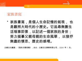 家族書寫 家族書寫，是個人生命記憶的銘現， 也是觀照大時代的小歷史。它追尋無數生活瑣事即景，以記述一個家族的身世；努力描摹父親母親的生命風華， 以發抒無盡的懷思、歷史的感喟。 立緒文化編選：《我的父親母親》，台北：立緒文化事業有限公司， 2004  年 1  月。 