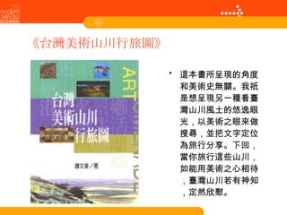 《台灣美術山川行旅圖》 這本書所呈現的角度和美術史無關。我祇是想呈現另一種看臺灣山川風土的悠逸眼光，以美術之眼來做搜尋，並把文字定位為旅行分享。下回，當你旅行這些山川，如能用美術之心相待，臺灣山川若有神知，定然欣慰。 