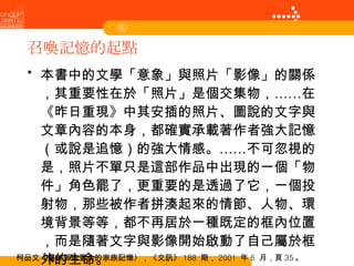 召喚記憶的起點 本書中的文學「意象」與照片「影像」的關係，其重要性在於「照片」是個交集物，……在《昨日重現》中其安插的照片、圖說的文字與文章內容的本身，都確實承載著作者強大記憶（或說是追憶）的強大情感。……不可忽視的是，照片不單只是這部作品中出現的一個「物件」角色罷了，更重要的是透過了它，一個投射物，那些被作者拼湊起來的情節、人物、環境背景等等，都不再居於一種既定的框內位置，而是隨著文字與影像開始啟動了自己屬於框外的生命。 柯品文〈屬於那些重生的家族記憶〉，《文訊》 188  期， 2001  年 6  月，頁 35 。 