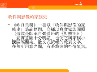 物件與影像的家族史 《昨日重現》一書以「物件與影像的家族史」為副標題，穿插以真實家族圖照（這或是師承自張愛玲的《對照記》），紀實意圖十分明顯，也使它與家族小說區隔開來。散文式流暢的敘寫文字，在無所用意之間，有著悠遠的抒情氣氛。  