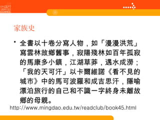 家族史 全書以十卷分寫人物，如「漫漫洪荒」寫雲林故鄉舊事，寂陽殘林如百年孤寂的馬康多小鎮，江湖草莽，遇水成澇；「我的天可汗」以卡爾維諾《看不見的城市》中的馬可波羅和成吉思汗，隱喻漂泊旅行的自己和不識一字終身未離故鄉的母親。 http://www.mingdao.edu.tw/readclub/book45.html 