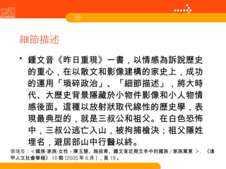 細節描述 鍾文音《昨日重現》一書，以情感為訴說歷史的重心，在以散文和影像建構的家史上，成功的運用「瑣碎政治」、「細節描述」，將大時代、大歷史背景隱藏於小物件影像和小人物情感後面。這種以放射狀取代線性的歷史學，表現最典型的，就是三叔公和祖父。在白色恐怖中，三叔公逃亡入山，被拘捕槍決；祖父隱姓埋名，避居部山中行醫以終。 張瑞芬： < 國族‧家族‧女性－陳玉慧、施叔青、鍾文音近期文本中的國族 / 家族寓意   > ， 《逢甲人文社會學報》 10 期 (2005 年 6 月 ) ，頁 19 。 
