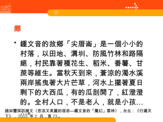原鄉 鍾文音的故鄉「尖厝崙」是一個小小的村落，以田地、溝圳、防風竹林和路隔絕，村民靠著種花生、稻米、番薯、甘蔗等維生。當秋天到來，蒼涼的濁水溪兩岸搖曳著大片芒草，河水上擺著夏日剩下的大西瓜，有的瓜剖開了，紅澄澄的。全村人口，不是老人，就是小孩……。 趙如璽採訪撰文〈悲涼又美麗的宿命—鍾文音的「魔幻」雲林〉，台北：《行遍天下》， 2003  年 2  月，頁 73 。 