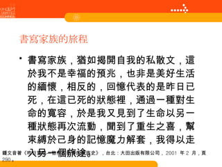 書寫家族的旅程 書寫家族，猶如揭開自我的私散文，這於我不是幸福的預兆，也非是美好生活的緬懷，相反的，回憶代表的是昨日已死，在這已死的狀態裡，通過一種對生命的寬容，於是我又見到了生命以另一種狀態再次流動，聞到了重生之喜，幫束縛於己身的記憶魔力解套，我得以走入另一個旅途。 鍾文音著《昨日重現—物件和影像的家族史》，台北：大田出版有限公司， 2001  年 2  月，頁 290 。 