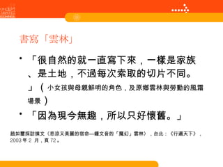 書寫「雲林」 「很自然的就一直寫下來，一樣是家族、是土地，不過每次索取的切片不同。」（ 小女孩與母親鮮明的角色，及原鄉雲林與勞動的風霜場景 ） 「因為現今無趣，所以只好懷舊。」 趙如璽採訪撰文〈悲涼又美麗的宿命—鍾文音的「魔幻」雲林〉，台北：《行遍天下》， 2003 年 2  月，頁 72 。 