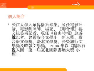 個人簡介 淡江大學大眾傳播系畢業。曾任電影評論、電影劇照師、場記、《聯合報》藝文組美術記者，現任《自由時報》旅遊版記者。曾獲聯合文學小說新人獎、聯合報文學獎、臺北文學獎、長榮旅行文學獎及時報文學獎。 2008 年以《豔歌行》入圍「第一屆臺北國際書展大獎 小說類」。  