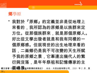 文學原鄉 我對於『原鄉』的定義並非是從地理上來看的，我所認為的原鄉是以族群來定方位。從那個族群來，就是那個原鄉人。好比從文學出發者就是和我有同樣的一個原鄉感。但就現世的出生地理來看的話，二崙鄉仍是我不可改變的天生所賦予我的原鄉之景，它牽連出幾代人的繁衍與沒落，是年年祭祖和記憶傳家的主要場景。 鍾文音著《昨日重現—物件和影像的家族史》，台北：大田出版有限公司， 2001  年 2  月，頁 38 。 