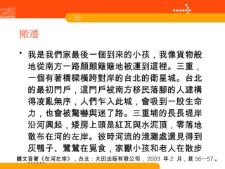 搬遷 我是我們家最後一個到來的小孩，我像貨物般地從南方一路顛顛簸簸地被運到這裡。三重，一個有著橋樑橫跨對岸的台北的衛星城。台北的最初門戶，這門戶被南方移民落腳的人建構得凌亂無序，人們乍入此城，會吸到一股生命力，也會被驚嚇與迷了路。三重埔的長長堤岸沿河興起，矮房上頭是紅瓦與水泥頂，零落地散布在河的左岸。彼時河流的淺灘處還見得到灰鴨子、鷺鷥在覓食，家獸小孩和老人在散步…… 鍾文音著《在河左岸》，台北：大田出版有限公司， 2003  年 2  月，頁 56—57 。 