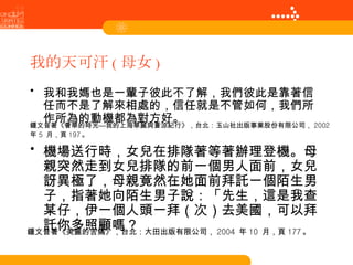 我的天可汗 ( 母女 ) 我和我媽也是一輩子彼此不了解，我們彼此是靠著信任而不是了解來相處的，信任就是不管如何，我們所作所為的動機都為對方好。 機場送行時，女兒在排隊著等著辦理登機。母親突然走到女兒排隊的前一個男人面前，女兒訝異極了，母親竟然在她面前拜託一個陌生男子，指著她向陌生男子說：「先生，這是我查某仔，伊一個人頭一拜（次）去美國，可以拜託你多照顧嗎？ 鍾文音著《美麗的苦痛》，台北：大田出版有限公司， 2004  年 10  月，頁 177 。 鍾文音著《奢華的時光—我的上海華麗與蒼涼紀行》，台北：玉山社出版事業股份有限公司， 2002  年 5  月，頁 197 。 