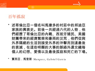 百年孤寂 述哥倫比亞一個名叫馬康多的村莊中的邦迪亞家族的興衰史。前後一共經過六代的人物，他們經歷了哥倫比亞的內戰、西班牙殖民、美國財團帶來的經濟繁榮和豪雨的災荒，他們從與外界隔絕的生活到接受外界的沖擊而到達最後的衰滅，在這些明顯的大事的脈絡外還交織每個人的幻想、愛情以及最後孤寂和死亡的下場。   賈西亞．馬奎斯  Marquez, Gabriel Garcia   