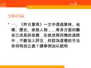 分組討論 一、 《昨日重現》一文中透過氣味、地標、歷史、家族人物……等多方面回顧自己成長的故鄉，在敘述與回憶的過程中，不斷加入評注，你認為這樣的手法有何特別之處？請舉例加以說明 