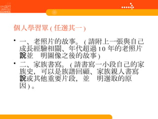 個人學習單 ( 任選其一 ) 一、老照片的故事。 ( 請附上一張與自己成長經驗相關、年代超過 10 年的老照片，並說明圖像之後的故事 ) 二、家族書寫。 ( 請書寫一小段自己的家族史，可以是族譜回顧、家族親人書寫、或其他重要片段，並說明選取的原因 ) 。 