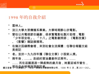 1998 年的自我介紹 雲林人。 淡江大學大眾傳播系畢業。大學時期醉心於電影。 曾任公共電視節目編劇，侯孝賢電影社製片助理，電影「少年耶安啦」、「十八」之電影劇照師；《電影欣賞》、《影響》雜誌撰稿等。 在幾次因緣際會裡，來到社會主流媒體：任聯合報藝文組美術記 者。並於一九九四年獲《聯合文學》小說新人獎。 兩年後，……。赴紐約習油畫創作近兩年。…… …… 而在返國渡過一陣虛無的歲月後，她重返城市營生，現任自由時報旅遊版記者。……… 鍾文音著《一天兩個人》，台北：探索文化事業有限公司， 1998  年 9  月，頁 261—262 。 
