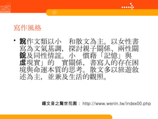 寫作風格 寫作文類以小說和散文為主。以女性書寫為文氣基調，探討親子關係、兩性關係及同性情誼。小說慣藉「記憶」與「現實」的虛實關係，書寫人的存在困境與命運本質的思考。散文多以旅遊敘述為主，並兼及生活的觀照。   鍾文音之驚世花園： http://www.wenin.tw/index00.php 