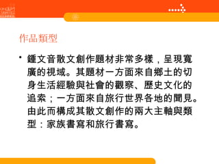 作品類型 鍾文音散文創作題材非常多樣，呈現寬廣的視域。其題材一方面來自鄉土的切身生活經驗與社會的觀察、歷史文化的追索；一方面來自旅行世界各地的聞見。由此而構成其散文創作的兩大主軸與類型：家族書寫和旅行書寫。   