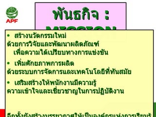 พันธกิจ  : MISSION สร้างนวัตกรรมใหม่ ด้วยการวิจัยและพัฒนาผลิตภัณฑ์  เพื่อความได้เปรียบทางการแข่งขัน เพิ่มศักยภาพการผลิต ด้วยระบบการจัดการและเทคโนโลยีที่ทันสมัย เสริมสร้างให้พนักงานมีความรู้  ความเข้าใจและเชี่ยวชาญในการปฏิบัติงาน  อีกทั้งยังสร้างบรรยากาศให้เป็นองค์กรแห่งการเรียนรู้และมีส่วนร่วม สร้างความพึงพอใจให้กับผู้มีส่วนได้ส่วนเสีย  และดูแล รับผิดชอบต่อสังคม  ชุมชนและสิ่งแวดล้อม 