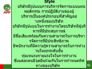Style บริษัทมีรูปแบบการบริหารจัดการแบบแผนพฤติกรรม การปฏิบัติงานของผูบริหารเป็นองคประกอบที่สําคัญอยางหนึ่งของบริษัท บริษัทมีรูปแบบในการทำงานโดยบริษัทมีผู้บริหารที่มีประสบการณ์ มีชื่อเสียงพร้อมกับความสามารถในการบริหารจัดการที่มีประสิทธิภาพ มีพนักงานที่มีความรู้ความสามารถในการทำงานในทุกระดับชั้น ทุ่มเทแรงกายแรงใจในการทำงาน ซึ่งแต่ละคนมีจุดยืนร่วมกันในการกำหนดทิศทางของบริษัท   