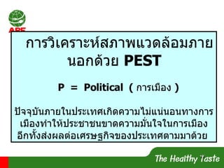 การวิเคราะห์สภาพแวดล้อมภายนอกด้วย  PEST P  =  Political  (   การเมือง   ) ปัจจุบันภายในประเทศเกิดความไม่แน่นอนทางการเมืองทำให้ประชาชนขาดความมั่นใจในการเมือง อีกทั้งส่งผลต่อเศรษฐกิจของประเทศตามมาด้วย   