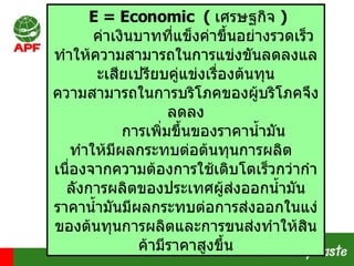 E = Economic  (   เศรษฐกิจ  )  ค่าเงินบาทที่แข็งค่าขึ้นอย่างรวดเร็ว ทำให้ความสามารถในการแข่งขันลดลงและเสียเปรียบคู่แข่งเรื่องต้นทุน ความสามารถในการบริโภคของผู้บริโภคจึงลดลง การเพิ่มขึ้นของราคาน้ำมัน ทำให้มีผลกระทบต่อต้นทุนการผลิต  เนื่องจากความต้องการใช้เติบโตเร็วกว่ากำลังการผลิตของประเทศผู้ส่งออกน้ำมัน ราคาน้ำมันมีผลกระทบต่อการส่งออกในแง่ของต้นทุนการผลิตและการขนส่งทำให้สินค้ามีราคาสูงขึ้น 