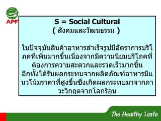 S = Social Cultural (  สังคมและวัฒนธรรม  )  ในปัจจุบันสินค้าอาหารสำเร็จรูปมีอัตราการบริโภคที่เพิ่มมากขึ้นเนื่องจากมีความนิยมบริโภคที่ต้องการความสะดวกและรวดเร็วมากขึ้น อีกทั้งได้รับผลกระทบจากผลิตภัณฑ์อาหารมีแนวโน้มราคาที่สูงขึ้นซึ่งเกิดผลกระทบมาจากภาวะวิกฤตจากโลกร้อน 