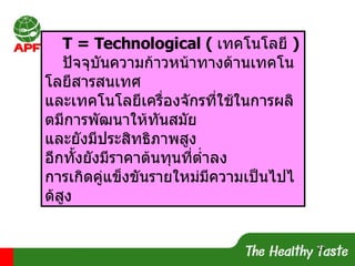 T = Technological (  เทคโนโลยี  ) ปัจจุบันความก้าวหน้าทางด้านเทคโนโลยีสารสนเทศ และเทคโนโลยีเครื่องจักรที่ใช้ในการผลิตมีการพัฒนาให้ทันสมัย และยังมีประสิทธิภาพสูง อีกทั้งยังมีราคาต้นทุนที่ต่ำลง การเกิดคู่แข็งขันรายใหม่มีความเป็นไปได้สูง 