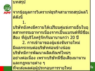 บทสรุป จากข้อมูลการวิเคราะห์ธุรกิจสามารถสรุปผลได้ดังนี้ 1.  บริษัทยังคงมีความได้เปรียบคู่แข่งรายอื่นในอุตสาหกรรมอาหารเนื่องจากเป็นแบรนด์ที่มีชื่อเสียง ที่ผู้บริโภครู้จักกันมานานกว่า  20  ปี   2.  การเข้ามาของผู้แข่งขันรายใหม่ มีผลกระทบต่อบริษัทค่อนข้างน้อย  บริษัทมีการพัฒนาผลิตภัณฑ์ใหม่ๆ อย่างต่อเนื่อง เพราะบริษัทมีชื่อเสียงมานาน และกฎหมายต่าง ๆ ที่จะส่งผลต่อผู้ประกอบการรายใหม่ 