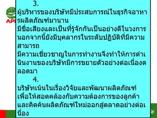 3.  ผู้บริหารของบริษัทมีประสบการณ์ในธุรกิจอาหารผลิตภัณฑ์มานาน มีชื่อเสียงและเป็นที่รู้จักกันเป็นอย่างดีในวงการ นอกจากนี้ยังมีบุคลากรในระดับปฏิบัติที่มีความสามารถ มีความเชี่ยวชาญในการทำงานจึงทำให้การดำเนินงานของบริษัทมีการขยายตัวอย่างต่อเนื่องตลอดมา 4.  บริษัทเน้นในเรื่องวิจัยและพัฒนาผลิตภัณฑ์ เพื่อให้สอดคล้องกับความต้องการของลูกค้า และคิดค้นผลิตภัณฑ์ใหม่ออกสู่ตลาดอย่างต่อเนื่อง   