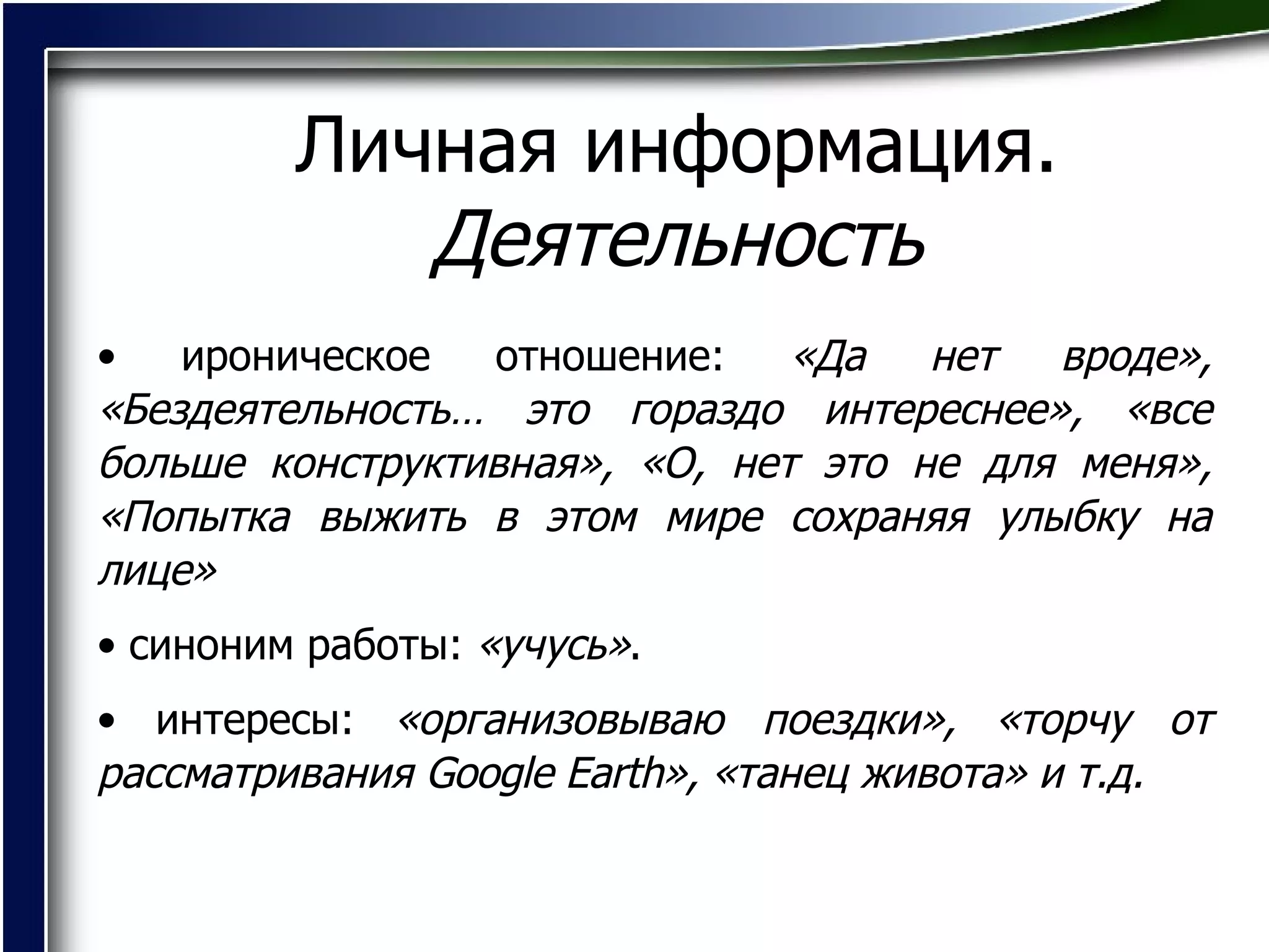 Личная информация.  Деятельность ироническое отношение:  «Да нет вроде», «Бездеятельность… это гораздо интереснее», «все больше конструктивная», «О, нет это не для меня», «Попытка выжить в этом мире сохраняя улыбку на лице» синоним работы:  «учусь» .  интересы:  «организовываю поездки», «торчу от рассматривания  Google Earth », «танец живота» и т.д.   