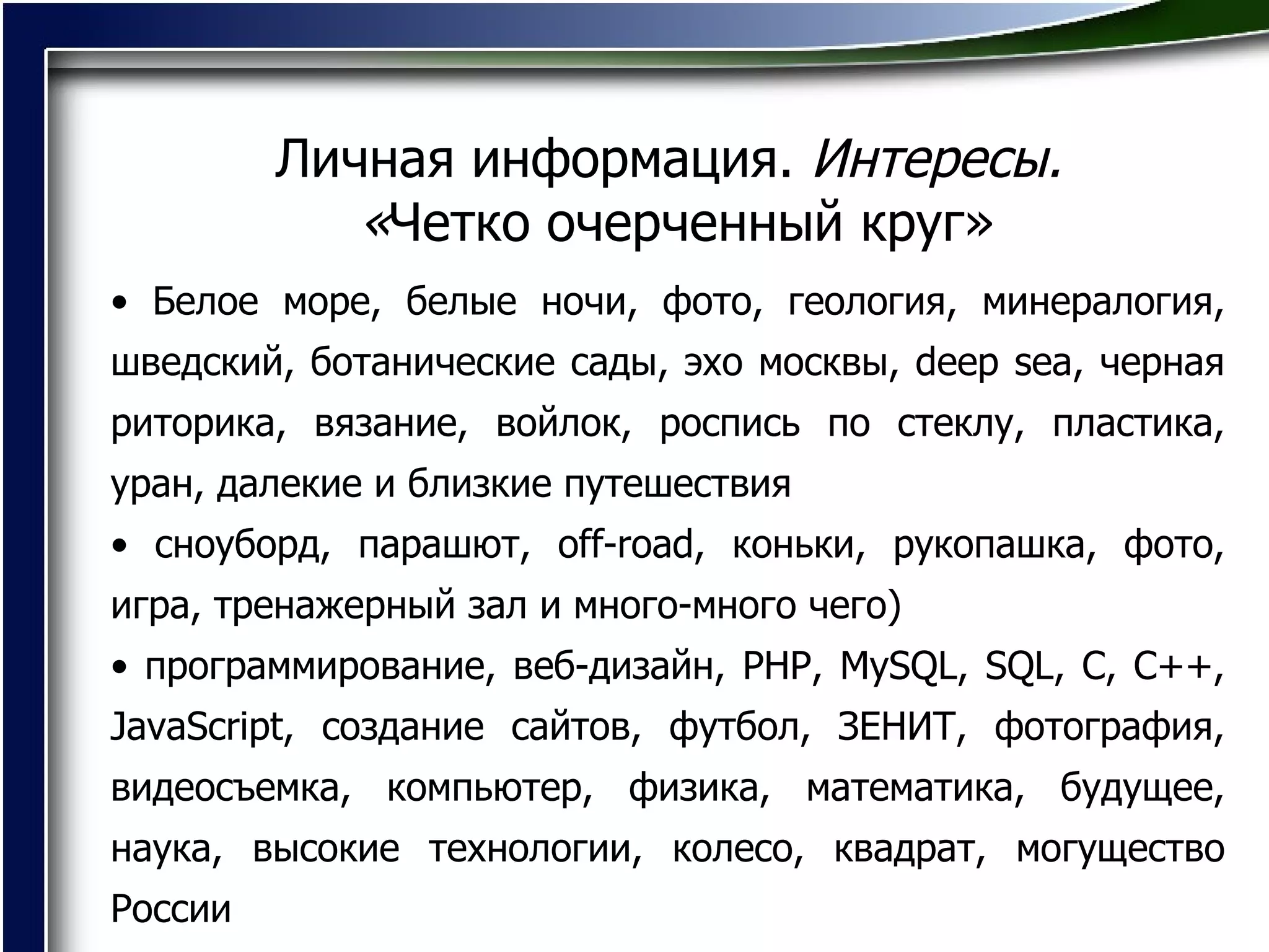 Личная информация.  Интересы.  « Четко очерченный круг» Белое море, белые ночи, фото, геология, минералогия, шведский, ботанические сады, эхо москвы, deep sea, черная риторика, вязание, войлок, роспись по стеклу, пластика, уран, далекие и близкие путешествия  сноуборд, парашют, off-road, коньки, рукопашка, фото, игра, тренажерный зал и много-много чего)  программирование, веб-дизайн, PHP, MySQL, SQL, C, C++, JavaSсript, создание сайтов, футбол, ЗЕНИТ, фотография, видеосъемка, компьютер, физика, математика, будущее, наука, высокие технологии, колесо, квадрат, могущество России  