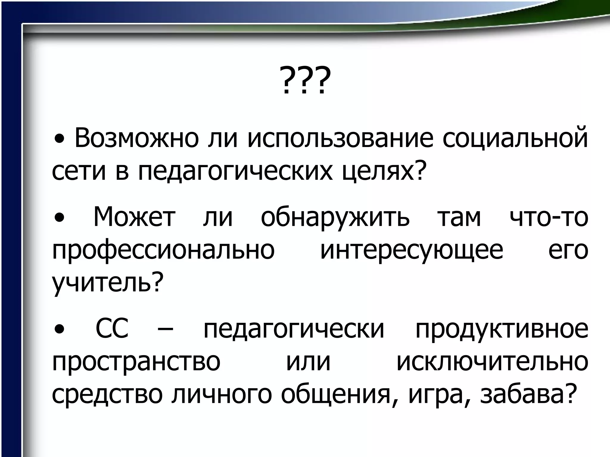 ??? Возможно ли использование социальной сети в педагогических целях?  Может ли обнаружить там что-то профессионально интересующее его учитель? СС – педагогически продуктивное пространство или исключительно средство личного общения, игра, забава? 