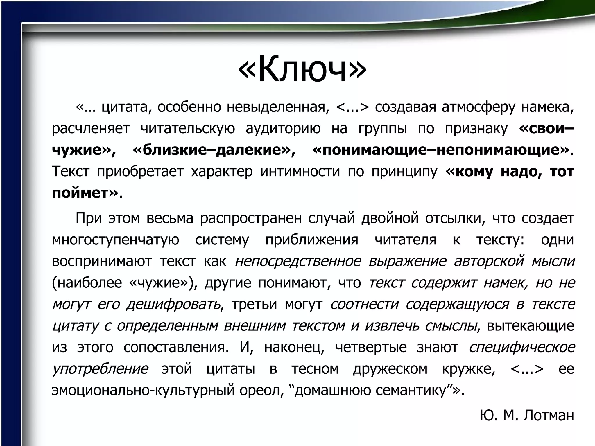 «Ключ» «… цитата, особенно невыделенная, <...> создавая атмосферу намека, расчленяет читательскую аудиторию на группы по признаку  «свои–чужие», «близкие–далекие», «понимающие–непонимающие» . Текст приобретает характер интимности по принципу  «кому надо, тот поймет» .  При этом весьма распространен случай двойной отсылки, что создает многоступенчатую систему приближения читателя к тексту: одни воспринимают текст как  непосредственное выражение авторской мысли  (наиболее «чужие»), другие понимают, что  текст содержит намек, но не могут его дешифровать , третьи могут  соотнести содержащуюся в тексте цитату с определенным внешним текстом и извлечь смыслы , вытекающие из этого сопоставления. И, наконец, четвертые знают  специфическое употребление  этой цитаты в тесном дружеском кружке, <...> ее эмоционально-культурный ореол, “домашнюю семантику”».  Ю. М. Лотман 