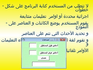 لا تتطلب من المستخدم كتابة البرنامج على شكل خطوات اجرائية محددة أو اوامر  تعليمات متتابعة  يقوم المستخدم بوضع الكائنات و العناصر على النموذج و تحديد الأحداث التي تتم على العناصر  و تقوم لغة البرمجة بناء على ذلك بإنشاء التعليمات و الأوامر تلقائيا و تنفيذها 