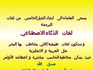 يسعى العلماء الى ايجاد الجيل الخامس من لغات البرمجة لغات الذكاء الاصطناعي و ستكون لغات طبيعية كالتي يتخاطب بها البشر مثل العربية و الانجليزية  حيث يمكن مخاطبة الحاسب مباشرة و اعطاءه الأوامر صدق الله   (  وما أوتيتم من العلم إلا قليلا  ) 