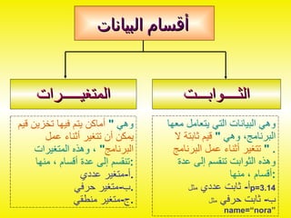 أقسام البيانات الثــــوابـــت المتغيـــــرات وهي البيانات التي يتعامل معها البرنامج، وهي  "  قيم ثابتة لا تتغير أثناء عمل البرنامج   " . وهذه الثوابت تنقسم إلى عدة أقسام ، منها : أ -  ثابت عددي  مثل  p=3.14 ب -  ثابت حرفي  مثل   name=“nora” وهي  "  أماكن يتم فيها تخزين قيم يمكن أن تتغير أثناء عمل البرنامج "  ، وهذه المتغيرات تنقسم إلى عدة أقسام ، منها : أ - متغير عددي . ب - متغير حرفي . ج - متغير منطقي . 