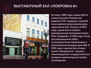ВЫСТАВОЧНЫЙ ЗАЛ «ПОКРОВКА-8» 23 марта 1885 года в доме №6 по улице Большая Покровская родился Я.М. Свердлов, ставший впоследствии революционером, соратником В.И. Ленина. В 1947 году в доме была открыта мемориальная экспозиция музея Я.М. Свердлова. В 1970 году, после реставрационных работ, экспозиция была перемещена в расположенный рядом дом №8. В 1995 году в здании был открыт музей «Покровка-8» - филиал нижегородского государственного историко-архитектурного музея-заповедника. 