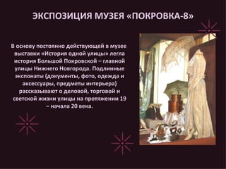 ЭКСПОЗИЦИЯ МУЗЕЯ «ПОКРОВКА-8» В основу постоянно действующей в музее выставки «История одной улицы» легла история Большой Покровской – главной улицы Нижнего Новгорода. Подлинные экспонаты (документы, фото, одежда и аксессуары, предметы интерьера) рассказывают о деловой, торговой и светской жизни улицы на протяжении 19 – начала 20 века. 