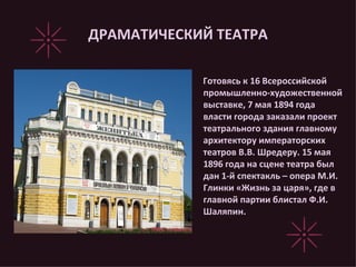 ДРАМАТИЧЕСКИЙ ТЕАТРА Готовясь к 16 Всероссийской промышленно-художественной выставке, 7 мая 1894 года власти города заказали проект театрального здания главному архитектору императорских театров В.В. Шредеру. 15 мая 1896 года на сцене театра был дан 1-й спектакль – опера М.И. Глинки «Жизнь за царя», где в главной партии блистал Ф.И. Шаляпин. 