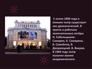 С осени 1896 года и поныне театр существует как драматический. В труппе в работали замечательные актёры Н. Собольщиков-Самарин, А. Самарина, В. Самойлов, В. Дворжецкий, В. Вихров. В 1969 году театр получил звание академического. 