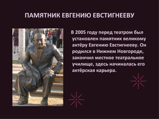 ПАМЯТНИК ЕВГЕНИЮ ЕВСТИГНЕЕВУ В 2005 году перед театром был установлен памятник великому актёру Евгению Евстигнееву. Он родился в Нижнем Новгороде, закончил местное театральное училище, здесь начиналась его актёрская карьера. 