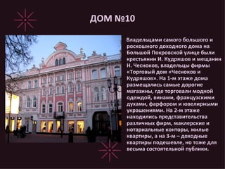 ДОМ №10 Владельцами самого большого и роскошного доходного дома на Большой Покровской улице были крестьянин И. Кудряшов и мещанин Н. Чесноков, владельцы фирмы «Торговый дом «Чесноков и Кудряшов». На 1-м этаже дома размещались самые дорогие магазины, где торговали модной одеждой, винами, французскими духами, фарфором и ювелирными украшениями. На 2-м этаже находились представительства различных фирм, маклерские и нотариальные конторы, жилые квартиры, а на 3-м – доходные квартиры подешевле, но тоже для весьма состоятельной публики. 