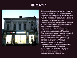 ДОМ №12 Каменный дом на этом месте стоял уже в 18 веке. В 1847 году он был перестроен по проекту архитектора Л.В. Фостикова. В результате окна 2-го этажа получили лепные прямоугольные налиники. К началу 20 века дом перешёл во владение М.Г. Остатошниковой, перестроившей 1-й этаж в стиле модерн под ресторан. Мощные бетонные выступы, крытые цветной керамической плиткой, как бы защищают украшающие фасад рельефные цветы.  Особую художественную ценность представляют интерьеры здания, сохранившие все основные, выполненные в стиле модерн, элементы внутреннего декоративного убранства. 