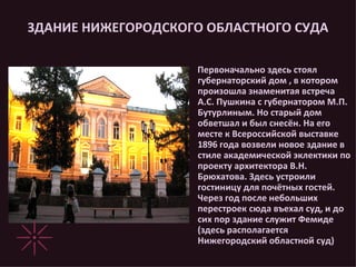 ЗДАНИЕ НИЖЕГОРОДСКОГО ОБЛАСТНОГО СУДА Первоначально здесь стоял губернаторский дом , в котором произошла знаменитая встреча А.С. Пушкина с губернатором М.П. Бутурлиным. Но старый дом обветшал и был снесён. На его месте к Всероссийской выставке 1896 года возвели новое здание в стиле академической эклектики по проекту архитектора В.Н. Брюхатова. Здесь устроили гостиницу для почётных гостей. Через год после небольших перестроек сюда въехал суд, и до сих пор здание служит Фемиде (здесь располагается Нижегородский областной суд) 