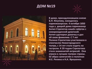 ДОМ №19 В доме, принадлежавшем князю Б.Н. Юсупову, находилась парикмахерская. 4 октября 1850 года у  дверей дома парикмахер Антип Стрепетов нашёл свёрток с новорожденной девочкой. Антип удочерил девочку и дал ей свою фамилию. С 7 лет Полина Стрепетова участвовала в спектаклях Нижегородского театра, с 14 лет стала ездить на гастроли. К 20 годам Стрепетова стала знаменитой актрисой.  Она играла в лучших театрах страны. Её образ запечатлён в полотнах И.Е. Репина и Н.А. Ярошенко. 
