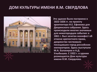 ДОМ КУЛЬТУРЫ ИМЕНИ Я.М. СВЕРДЛОВА Это здание было построено в 1822-1826 гг. по проекту архитектора И.Е. Ефимова для Дворянского собрания. Здесь происходили многие значимые для нижегородцев события: в 1861 г. был зачитан манифест об отмене крепостного права, дворянство чествовало посещавших город российских императоров. Здесь выступали М.А. Балакирев и А.Д. Улыбышев. С 1922 г. в здании размещается Дом культуры имени Я.М. Свердлова.  