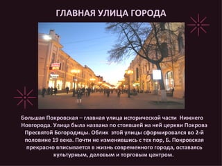 ГЛАВНАЯ УЛИЦА ГОРОДА Большая Покровская – главная улица исторической части  Нижнего Новгорода. Улица была названа по стоявшей на ней церкви Покрова Пресвятой Богородицы. Облик  этой улицы сформировался во 2-й половине 19 века. Почти не изменившись с тех пор, Б. Покровская прекрасно вписывается в жизнь современного города, оставаясь культурным, деловым и торговым центром.  