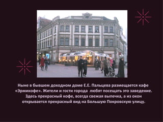 Ныне в бывшем доходном доме Е.Е. Пальцева размещается кафе «Эрмикофе». Жители и гости города  любят посещать это заведение. Здесь прекрасный кофе, всегда свежая выпечка, а из окон открывается прекрасный вид на Большую Покровскую улицу. 